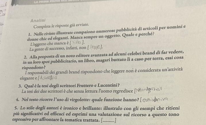 Analisi 
Completa le risposte già avviate. 
1. Nelle riviste illustrate compaiono numerose pubblicità di articoli per uomini e 
donne chic ed eleganti. Manca sempre un oggetto. Quale e perché? 
L'oggetto che manca è [ ]. 
La gente di successo, infatti, non [ 1. 
2. Alla proposta di un noto editore avanzata ad alcuni celebri brand di far vedere, 
in un loro spot pubblicitario, un libro, magari buttato lì a caso per terra, essi cosa 
rispondono? 
I responsabili dei grandi brand rispondono che leggere non è considerata un’attività 
elegante e 
3. Qual è la tesi degli scrittori Fruttero e Lucentini? 
La tesi dei due scrittori è che senza lettura l’uomo regredisce 
4. Nel testo ricorre l’uso di virgolette: quale funzione hanno? 
5. Lo stile degli autori è ironico e brillante: illustralo con gli esempi che ritieni 
più significativi ed efficaci ed esprimi una valutazione sul ricorso a questo tono 
espressivo per affrontare la tematica trattata. [.............]