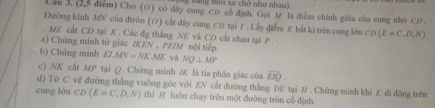 (ng năng môi xe chở như nhau). 
Cầu 3. (2,5 điểm) Cho (O) có dãy cung CĐ cổ định. Gọi M là điểm chính giữa của cung nhỏ CD. 
Đường kính MN của đtròn (O) cất dây cung CD tại /. Lấy điểm E bất kì trên cung lớn CD (E!= C,D,N). ME cất CD tại K. Các đg thẳng NE và CD cắt nhau tại P. 
a) Chứng minh tứ giác IKEN , PEIM nội tiếp. 
b) Chứng minh EI.MN=NK.ME và NQ⊥ MP
c) NK cắt MP tại Q. Chứng minh / K là tia phân giác của widehat EIQ. 
d) Từ C vẽ đường thẳng vuông góc với EN cắt đường thẳng DE tại H. Chứng minh khi E di động trên 
cung lớn CD(E!= C,D,N) thì / luôn chạy trên một đường tròn cố định.