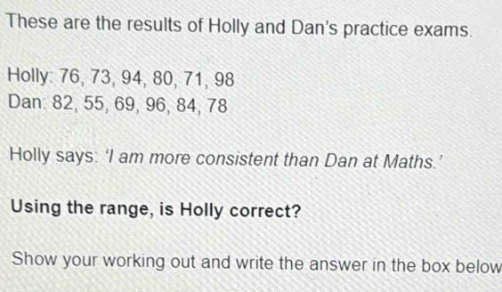 These are the results of Holly and Dan's practice exams. 
Holly: 76, 73, 94, 80, 71, 98
Dan: 82, 55, 69, 96, 84, 78
Holly says: ‘I am more consistent than Dan at Maths.’ 
Using the range, is Holly correct? 
Show your working out and write the answer in the box below