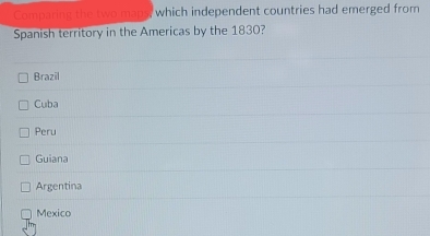 Comparing the two maps, which independent countries had emerged from
Spanish territory in the Americas by the 1830?
Brazil
Cuba
Peru
Guiana
Argentina
Mexico