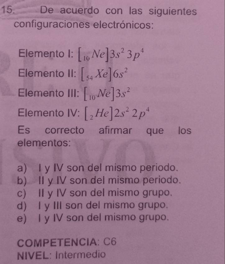 De acuerdo con las siguientes
configuraciones electrónicos:
Elemento I: [_10Ne]3s^23p^4
Elemento II: [_54Xe]6s^2
Elemento III: [_10Ne]3s^2
Elemento IV: [_2He]2s^22p^4
Es correcto afirmar que los
elementos:
a) I y IV son del mismo periodo.
b) II y IV son del mismo periodo.
c) II y IV son del mismo grupo.
d) I y III son del mismo grupo.
e) I y IV son del mismo grupo.
COMPETENCIA: C6
NIVEL: Intermedio