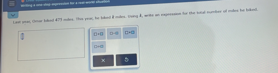 Writing a one-step expression for a real-world situation 
Last year, Omar biked 475 miles. This year, he biked k miles. Using k, write an expression for the total number of miles he biked.
□ +□ □ -□ □ * □
□ / □