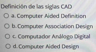 Definición de las siglas CAD
a. Computer Aided Definition
b. Computer Association Design
c. Computador Análogo Digital
d. Computer Aided Design