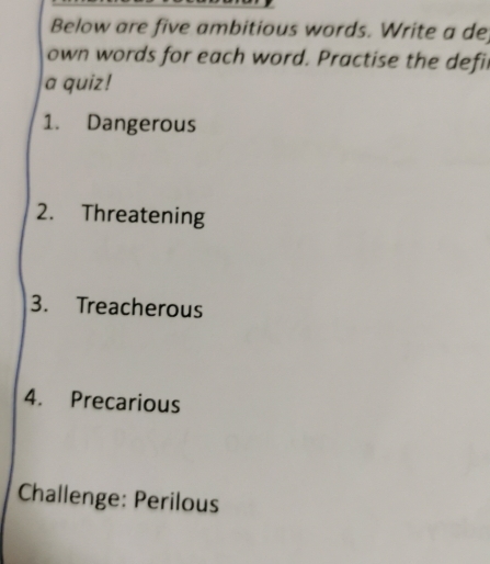 Below are five ambitious words. Write a de 
own words for each word. Practise the defil 
a quiz! 
1. Dangerous 
2. Threatening 
3. Treacherous 
4. Precarious 
Challenge: Perilous