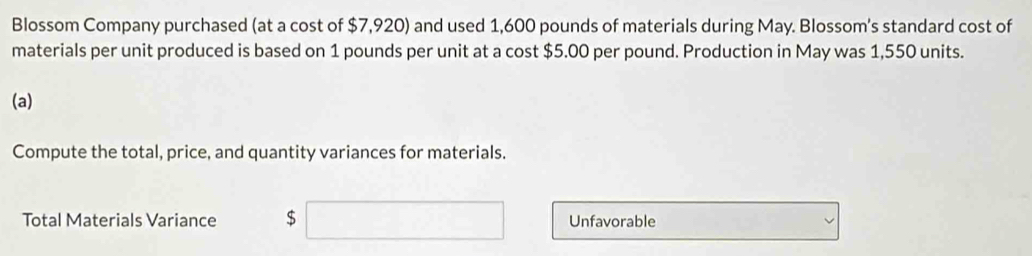 Blossom Company purchased (at a cost of $7,920) and used 1,600 pounds of materials during May. Blossom's standard cost of 
materials per unit produced is based on 1 pounds per unit at a cost $5.00 per pound. Production in May was 1,550 units. 
(a) 
Compute the total, price, and quantity variances for materials. 
Total Materials Variance $ Unfavorable