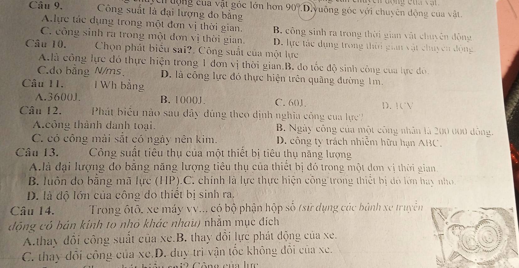 chuycn động của vật
uch động của vật góc lớn hơn 90%.D.yuông góc với chuyên động của vật.
Câu 9. Công suất là đại lượng đo bằng
A.lực tác dụng trong một đơn vị thời gian. B. công sinh ra trong thời gian vật chuyến động
C. công sinh ra trong một đơn vị thời gian. D. lực tác dụng trong thời gian vật chuyên động
Câu 10.  Chọn phát biểu sai?. Công suất của một lực
A.là công lực đó thực hiện trong 1 đơn vị thời gian.B. do tốc độ sinh công của lực đó.
C.do bằng N/ms. D. là công lực đó thực hiện trên quãng đường 1m.
Câu 11.  Wh bằng
A.3600J. B. 1()()()J. C. 60J. D. 1CV
Câu 12.  Phát biêu nào sau dây đúng theo định nghĩa công của lực
A.công thành danh toại. B. Ngày công của một công nhân là 200 000 dông.
C. có công mài sắt có ngày nên kim. D. công ty trách nhiễm hữu hạn ABC.
Câu 13.  Công suất tiêu thụ của một thiết bị tiêu thụ năng lượng
A.là đại lượng đo bằng năng lượng tiêu thụ của thiết bị đó trong một dơn vị thời gian
B. luôn đo bằng mã lực (HP).C. chính là lực thực hiện công trong thiết bị đó lớn hay nho.
D. là độ lớn của công do thiết bị sinh ra.
Câu 14.  Trong ộtô, xe máy vv... có bộ phận hộp số (sử dụng các bảnh xe truyền
động có bán kính to nhỏ khác nhau) nhằm mục đích
A.thay đổi công suất của xe.B. thay đổi lực phát động của xe.
C. thay đổi công của xe.D. duy trì vận tốc không đổi của xe.
C ô ng của lrc