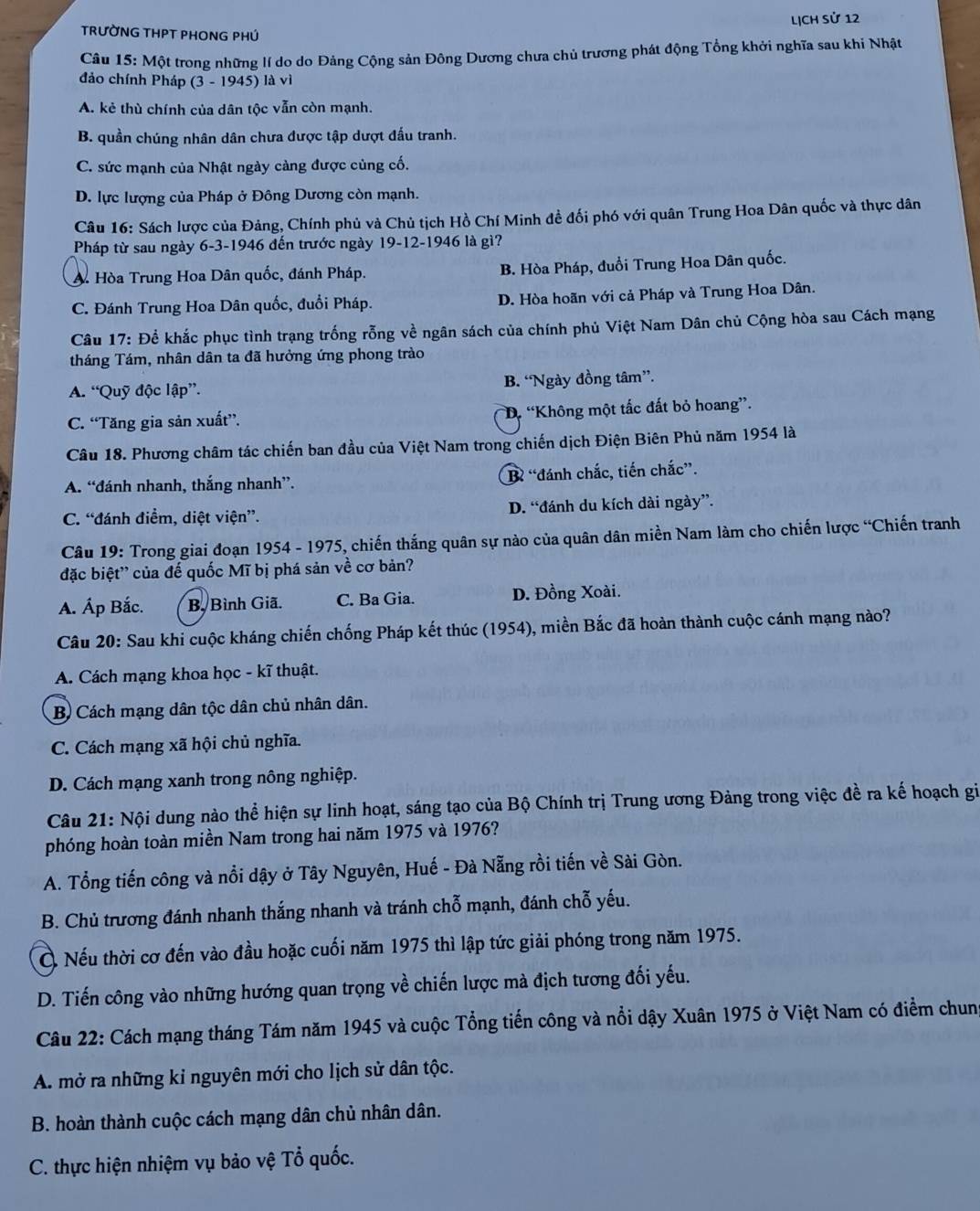 LịcH sử 12
TRƯỜNG THPT PHONG PHÚ
Câu 15: Một trong những lí do do Đảng Cộng sản Đông Dương chưa chủ trương phát động Tổng khởi nghĩa sau khi Nhật
đảo chính Pháp (3 - 1945) là vì
A. kẻ thù chính của dân tộc vẫn còn mạnh.
B. quần chúng nhân dân chưa được tập dượt đấu tranh.
C. sức mạnh của Nhật ngày càng được cùng cố.
D. lực lượng của Pháp ở Đông Dương còn mạnh.
Câu 16: Sách lược của Đảng, Chính phủ và Chủ tịch Hồ Chí Minh đề đối phó với quân Trung Hoa Dân quốc và thực dân
Pháp từ sau ngày 6-3-1946 đến trước ngày 19-12-1946 là gì?
A. Hòa Trung Hoa Dân quốc, đánh Pháp. B. Hòa Pháp, đuổi Trung Hoa Dân quốc.
C. Đánh Trung Hoa Dân quốc, đuổi Pháp. D. Hòa hoãn với cả Pháp và Trung Hoa Dân.
Câu 17: Để khắc phục tình trạng trống rỗng về ngân sách của chính phủ Việt Nam Dân chủ Cộng hòa sau Cách mạng
tháng Tám, nhân dân ta đã hưởng ứng phong trào
A. “Quỹ độc lập”. B. “Ngày đồng tâm”.
C. “Tăng gia sản xuất”. D. “Không một tắc đất bỏ hoang”.
Câu 18. Phương châm tác chiến ban đầu của Việt Nam trong chiến dịch Điện Biên Phủ năm 1954 là
A. “đánh nhanh, thắng nhanh”. B “đánh chắc, tiến chắc”.
C. “đánh điểm, diệt viện”. D. “đánh du kích dài ngày”.
Câu 19: Trong giai đoạn 1954 - 1975, chiến thắng quân sự nào của quân dân miền Nam làm cho chiến lược “Chiến tranh
đặc biệt'' của đế quốc Mĩ bị phá sản về cơ bản?
A. Áp Bắc. B, Bình Giã. C. Ba Gia. D. Đồng Xoài.
Câu 20: Sau khi cuộc kháng chiến chống Pháp kết thúc (1954), miền Bắc đã hoàn thành cuộc cánh mạng nào?
A. Cách mạng khoa học - kĩ thuật.
B) Cách mạng dân tộc dân chủ nhân dân.
C. Cách mạng xã hội chủ nghĩa.
D. Cách mạng xanh trong nông nghiệp.
Câu 21: Nội dung nào thể hiện sự linh hoạt, sáng tạo của Bộ Chính trị Trung ương Đảng trong việc đề ra kế hoạch gi
phóng hoàn toàn miền Nam trong hai năm 1975 và 1976?
A. Tổng tiến công và nổi dậy ở Tây Nguyên, Huế - Đà Nẵng rồi tiến về Sài Gòn.
B. Chủ trương đánh nhanh thắng nhanh và tránh chỗ mạnh, đánh chỗ yếu.
Ở Nếu thời cơ đến vào đầu hoặc cuối năm 1975 thì lập tức giải phóng trong năm 1975.
D. Tiến công vào những hướng quan trọng về chiến lược mà địch tương đối yếu.
Câu 22: Cách mạng tháng Tám năm 1945 và cuộc Tổng tiến công và nổi dậy Xuân 1975 ở Việt Nam có điểm chun
A. mở ra những kỉ nguyên mới cho lịch sử dân tộc.
B. hoàn thành cuộc cách mạng dân chủ nhân dân.
C. thực hiện nhiệm vụ bảo vệ Tổ quốc.