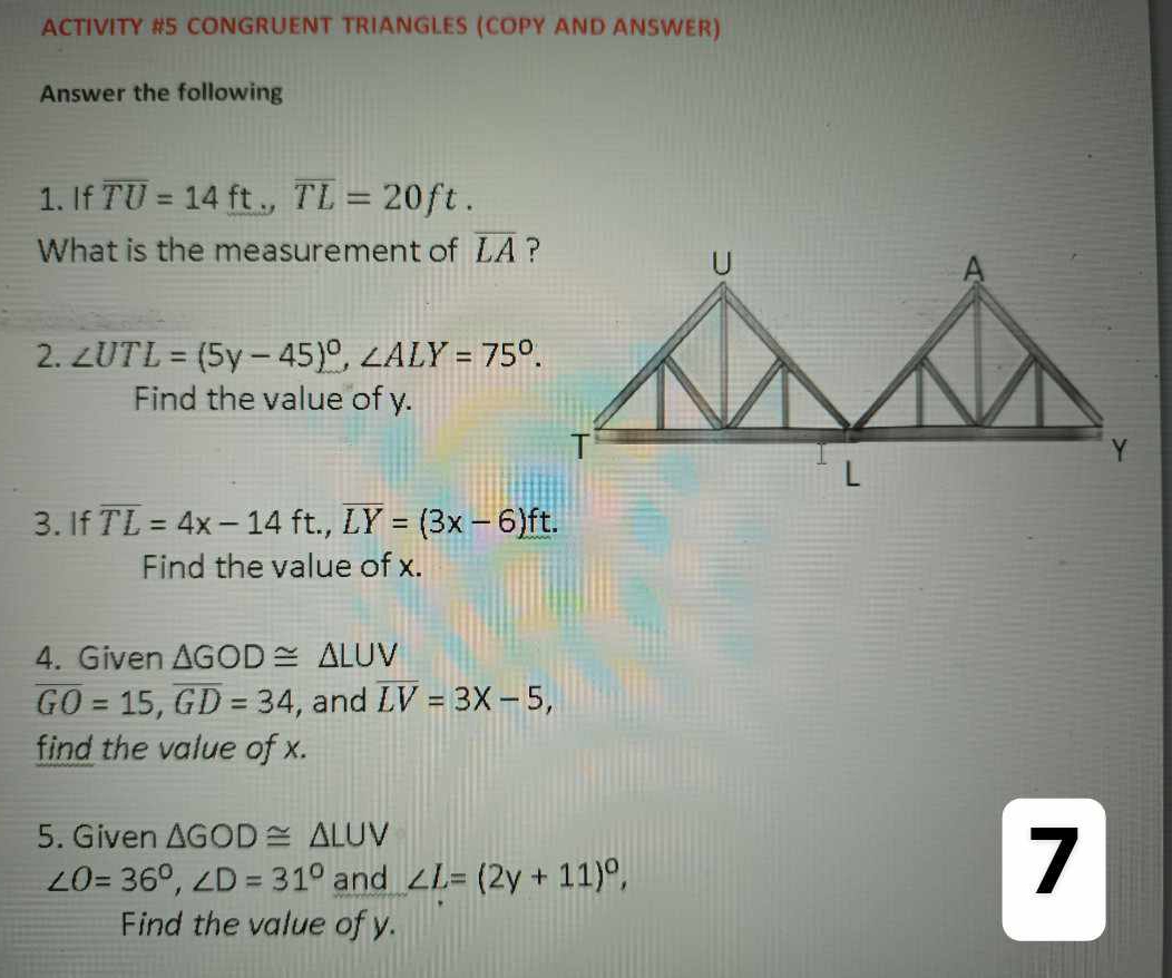 ACTIVITY #5 CONGRUENT TRIANGLES (COPY AND ANSWER) 
Answer the following 
1. If overline TU=14ft., overline TL=20ft. 
What is the measurement of overline LA
2. ∠ UTL=(5y-45)^circ , ∠ ALY=75°. 
Find the value of y. 
3. If overline TL=4x-14ft., overline LY=(3x-6)ft. 
Find the value of x. 
4. Given △ GOD≌ △ LUV
overline GO=15, overline GD=34 , and overline LV=3X-5, 
find the value of x. 
5. Given △ GOD≌ △ LUV
∠ O=36°, ∠ D=31° and ∠ L=(2y+11)^circ , 
7 
Find the value of y.