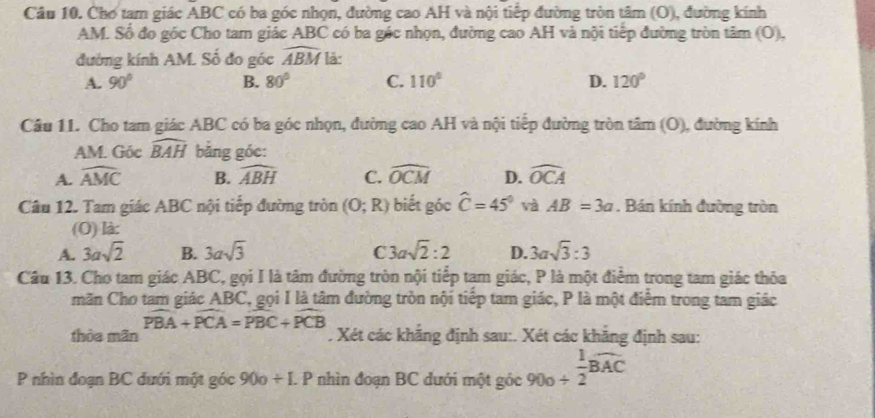 Cầu 10. Cho tam giác ABC có ba góc nhọn, đường cao AH và nội tiếp đường tròn tâm (O), đường kính
AM. Số đo góc Cho tam giác ABC có ba gác nhọn, đường cao AH và nội tiếp đường tròn tâm (0), 
đường kính AM. Số đo góc widehat ABM là:
A. 90° B. 80° C. 110° D. 120°
Câu 11. Cho tam giác ABC có ba góc nhọn, đường cao AH và nội tiếp đường tròn tâm (O), đường kính
AM. Góc widehat BAH bằng góc:
A. widehat AMC B. widehat ABH C. widehat OCM D. widehat OCA
Câu 12. Tam giác ABC nội tiếp đường tròn (O;R) biết góc widehat C=45° và AB=3a. Bán kính đường tròn
(O) là:
A. 3asqrt(2) B. 3asqrt(3) C 3asqrt(2):2 D. 3asqrt(3):3
Cầâu 13. Cho tam giác ABC, gọi I là tâm đường tròn nội tiếp tam giác, P là một điểm trong tam giác thỏa
măn Cho tam giác ABC, gọi I là tâm đường tròn nội tiếp tam giác, P là một điểm trong tam giác
widehat PBA+widehat PCA=widehat PBC+widehat PCB
thòa mãn . Xét các khẳng định sau:. Xét các khẳng định sau:
P nhìn đoạn BC đưới một góc 90o/ LP nhìn đoạn BC dưới một góc ; 90º + 1/2 widehat BAC