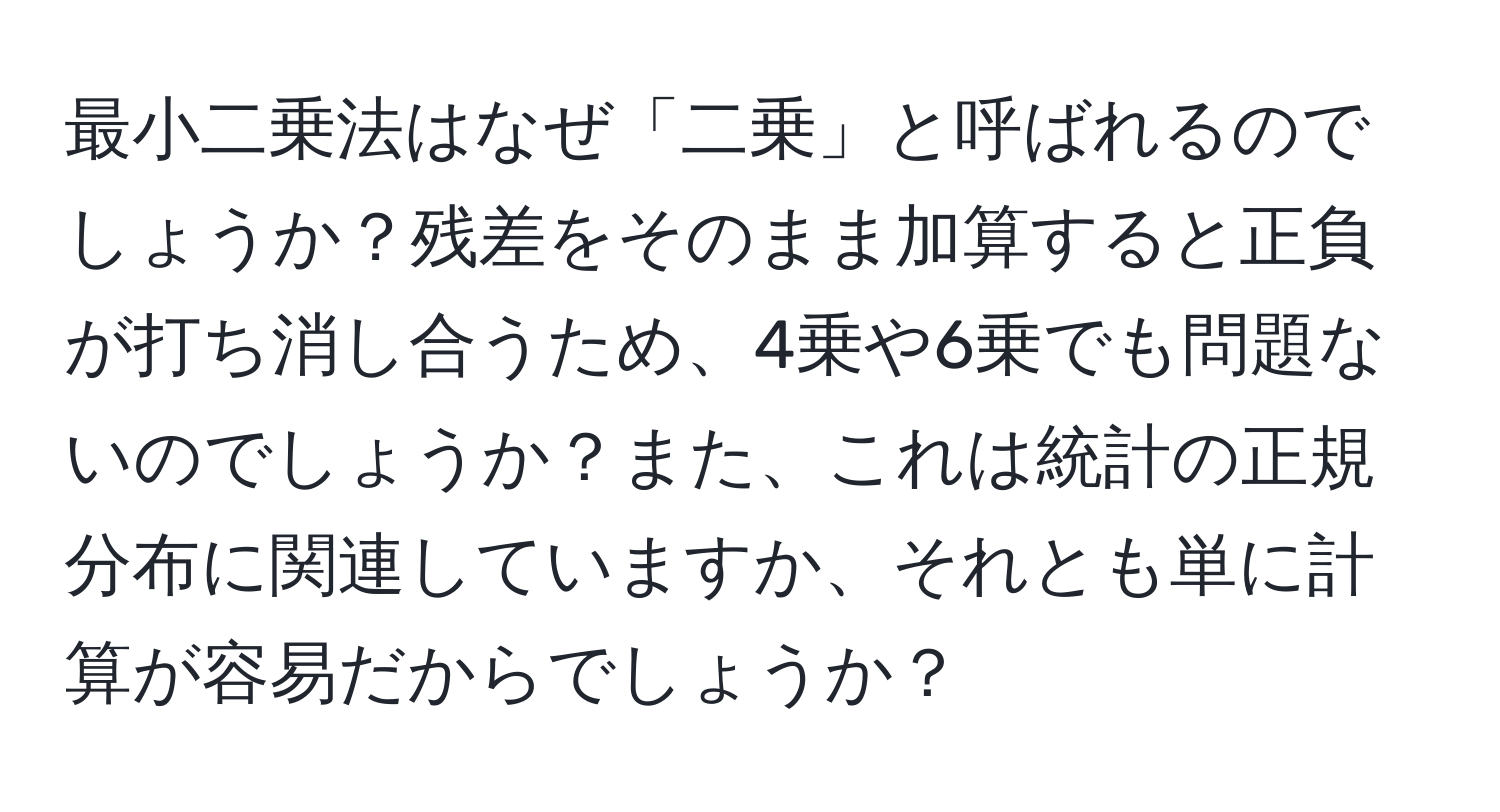 最小二乗法はなぜ「二乗」と呼ばれるのでしょうか？残差をそのまま加算すると正負が打ち消し合うため、4乗や6乗でも問題ないのでしょうか？また、これは統計の正規分布に関連していますか、それとも単に計算が容易だからでしょうか？