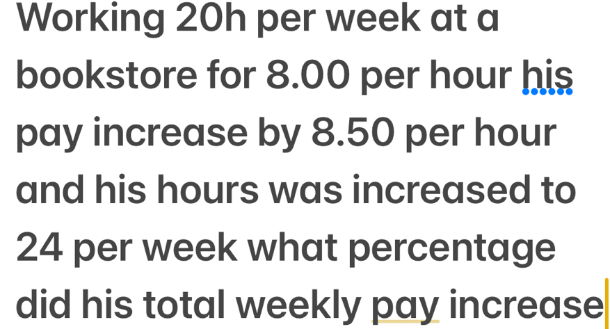 Working 20h per week at a 
bookstore for 8.00 per hour his 
pay increase by 8.50 per hour
and his hours was increased to
24 per week what percentage 
did his total weekly pay increase