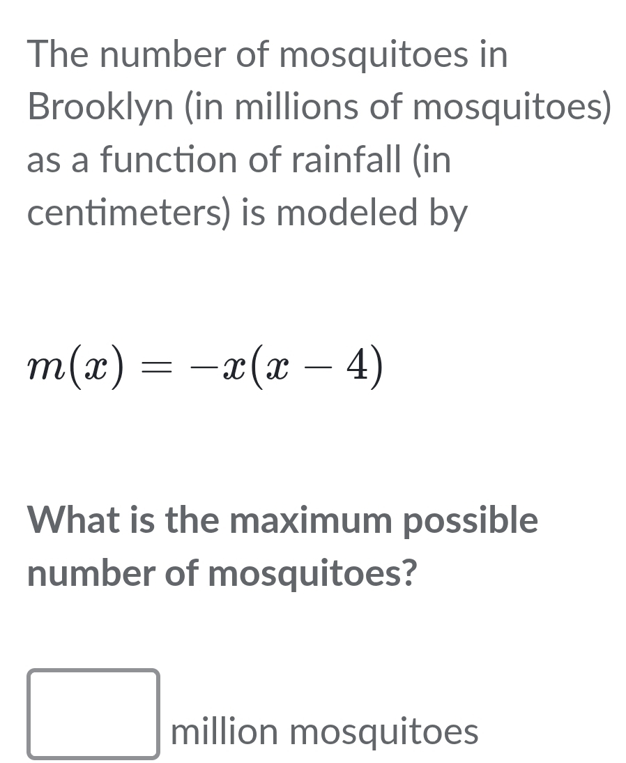 The number of mosquitoes in 
Brooklyn (in millions of mosquitoes) 
as a function of rainfall (in 
centimeters) is modeled by
m(x)=-x(x-4)
What is the maximum possible 
number of mosquitoes? 
□  million mosquitoes