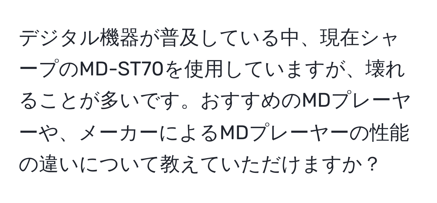 デジタル機器が普及している中、現在シャープのMD-ST70を使用していますが、壊れることが多いです。おすすめのMDプレーヤーや、メーカーによるMDプレーヤーの性能の違いについて教えていただけますか？