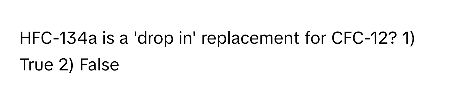 HFC-134a is a 'drop in' replacement for CFC-12? 1) True 2) False