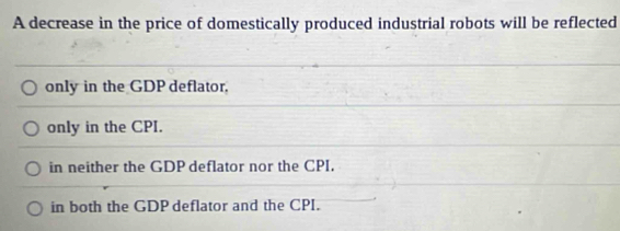 A decrease in the price of domestically produced industrial robots will be reflected
only in the GDP deflator,
only in the CPI.
in neither the GDP deflator nor the CPI.
in both the GDP deflator and the CPI.