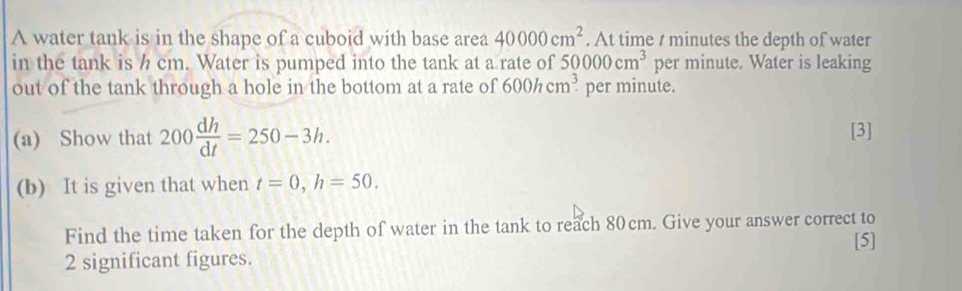 A water tank is in the shape of a cuboid with base area 40000cm^2. At time t minutes the depth of water 
in the tank is h cm. Water is pumped into the tank at a rate of 50000cm^3 per minute. Water is leaking 
out of the tank through a hole in the bottom at a rate of 600hcm^3 per minute. 
(a) Show that 200 dh/dt =250-3h. [3] 
(b) It is given that when t=0, h=50. 
Find the time taken for the depth of water in the tank to reach 80cm. Give your answer correct to 
[5]
2 significant figures.