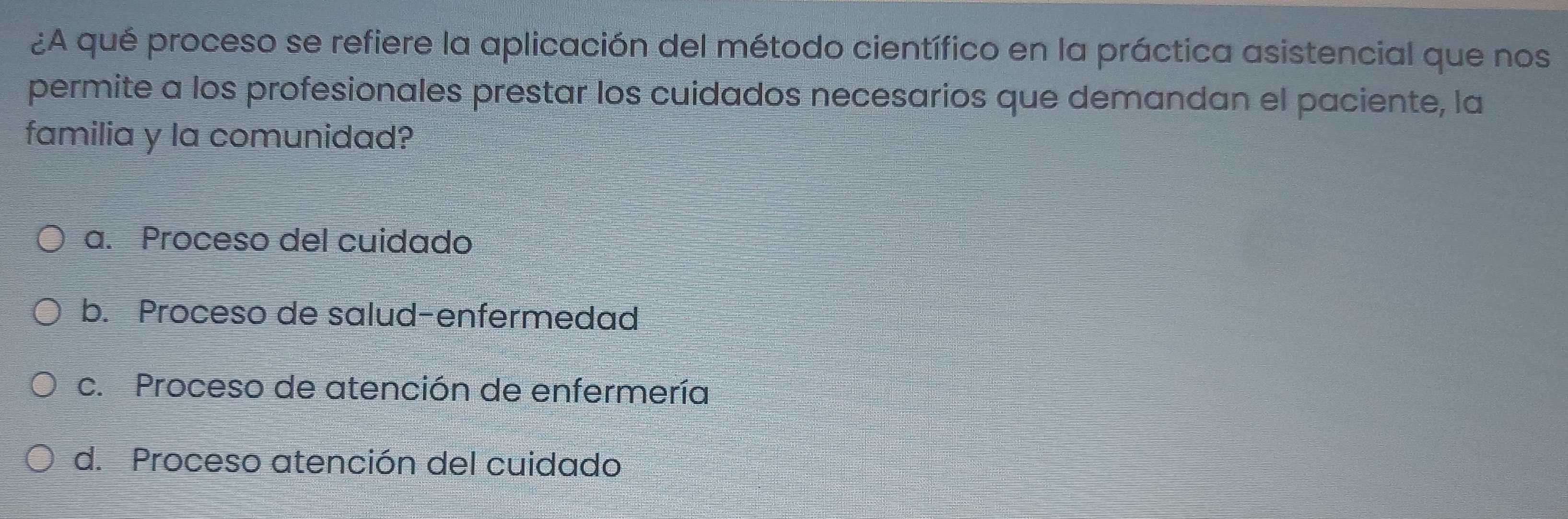 ¿A qué proceso se refiere la aplicación del método científico en la práctica asistencial que nos
permite a los profesionales prestar los cuidados necesarios que demandan el paciente, la
familia y la comunidad?
a. Proceso del cuidado
b. Proceso de salud-enfermedad
c. Proceso de atención de enfermería
d. Proceso atención del cuidado