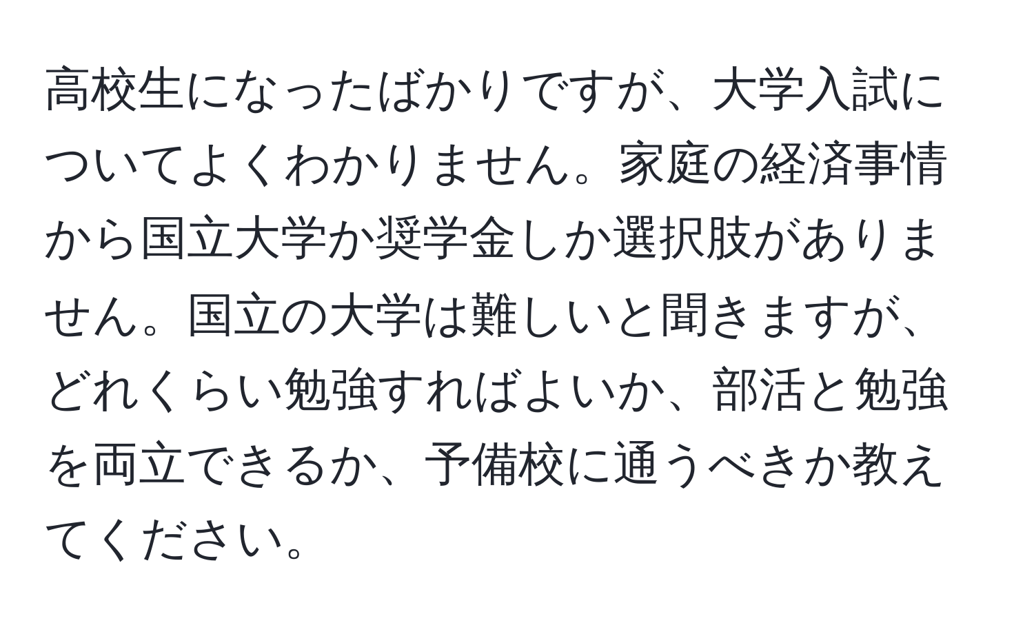 高校生になったばかりですが、大学入試についてよくわかりません。家庭の経済事情から国立大学か奨学金しか選択肢がありません。国立の大学は難しいと聞きますが、どれくらい勉強すればよいか、部活と勉強を両立できるか、予備校に通うべきか教えてください。