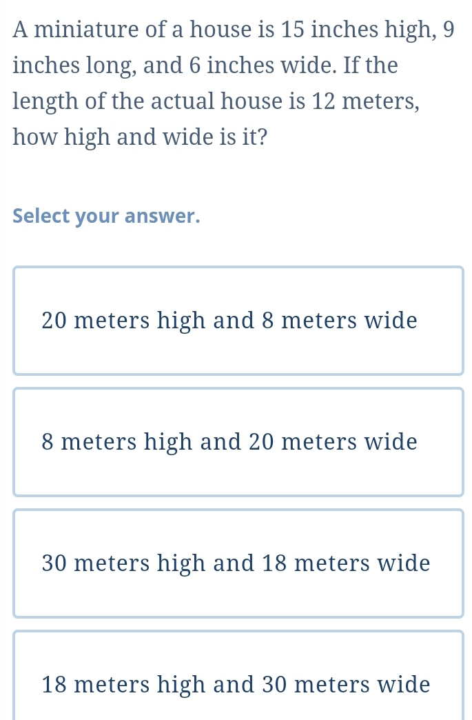 A miniature of a house is 15 inches high, 9
inches long, and 6 inches wide. If the
length of the actual house is 12 meters,
how high and wide is it?
Select your answer.
20 meters high and 8 meters wide
8 meters high and 20 meters wide
30 meters high and 18 meters wide
18 meters high and 30 meters wide