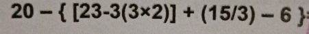 20- [23-3(3* 2)]+(15/3)-6