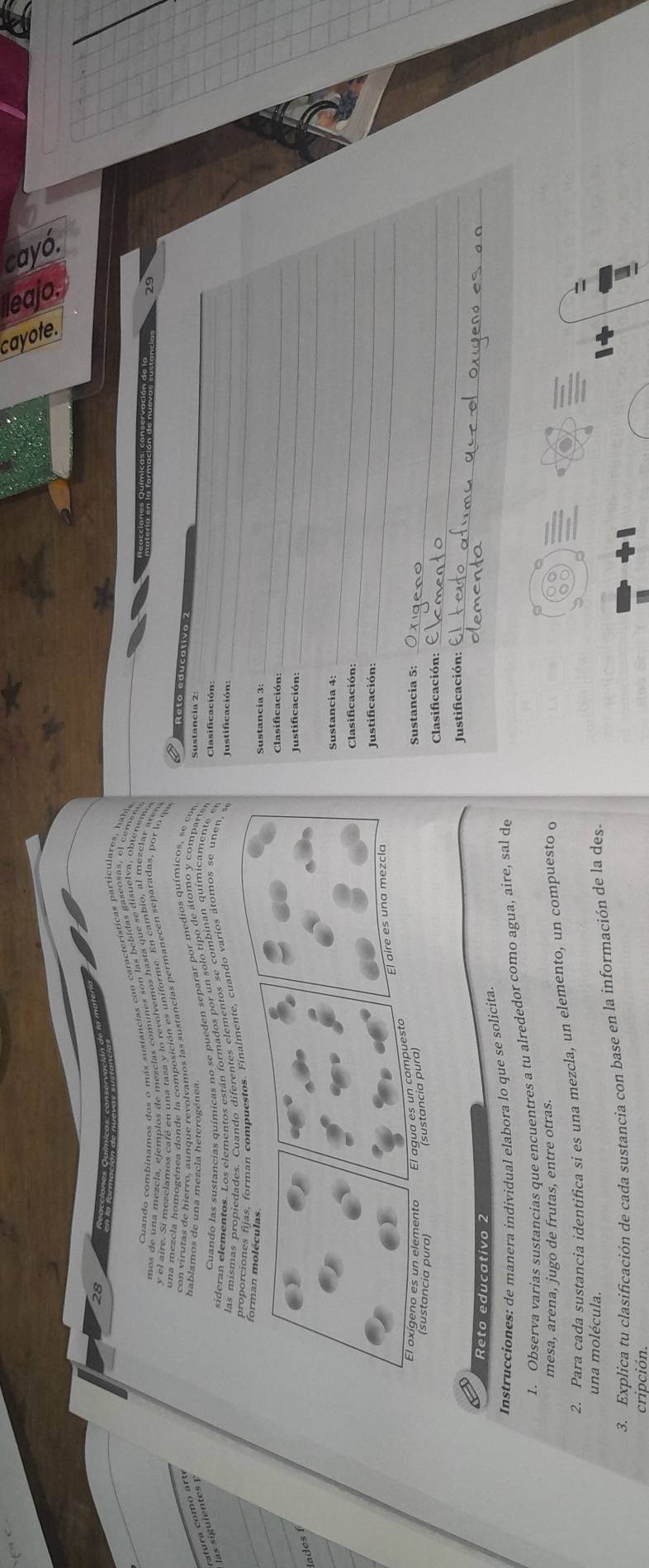 28 
' cidn Química' conservación de la mater 
29 
Reto aducalivo 2 
C o m

Sustancia 2: 
_ 
Clasificación: 
_ 
Justificación: 
_ 
Sustancia 3: 
Clasificación:_ 
_ 
lades 
_ 
Sustancia 4: 
Clasificación:_ 
_ 
_ 
Justificación: 
Sustancia 5:_ 
_ 
Clasificación: 
Justificación:_ 
Reto educativo 2 
_ 
Instrucciones: de manera individual elabora lo que se solicita 
1. Observa varias sustancias que encuentres a tu alrededor como agua, aire, sal de 
mesa, arena, jugo de frutas, entre otras 
2. Para cada sustancia identifica si es una mezcla, un elemento, un compuesto o 
una molécula. 
3. Explica tu clasificación de cada sustancia con base en la información de la des- 
cripción.