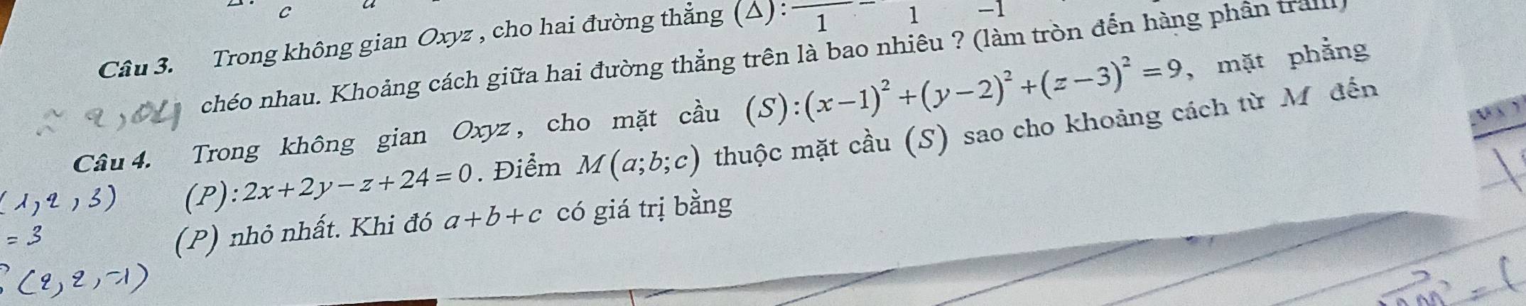 Trong không gian Oxyz , cho hai đường thẳng (△): 1 
1 
chéo nhau. Khoảng cách giữa hai đường thẳng trên là bao nhiêu ? (làm tròn đến hàng phân trail 
Câu 4. Trong không gian Oxyz, cho mặt cầu (S):(x-1)^2+(y-2)^2+(z-3)^2=9 , mặt phẳng 
U ) 
(P): 2x+2y-z+24=0. Điểm M(a;b;c) thuộc mặt cầu (S) sao cho khoảng cách từ Mỹđến 
(P) nhỏ nhất. Khi đó a+b+c có giá trị bằng