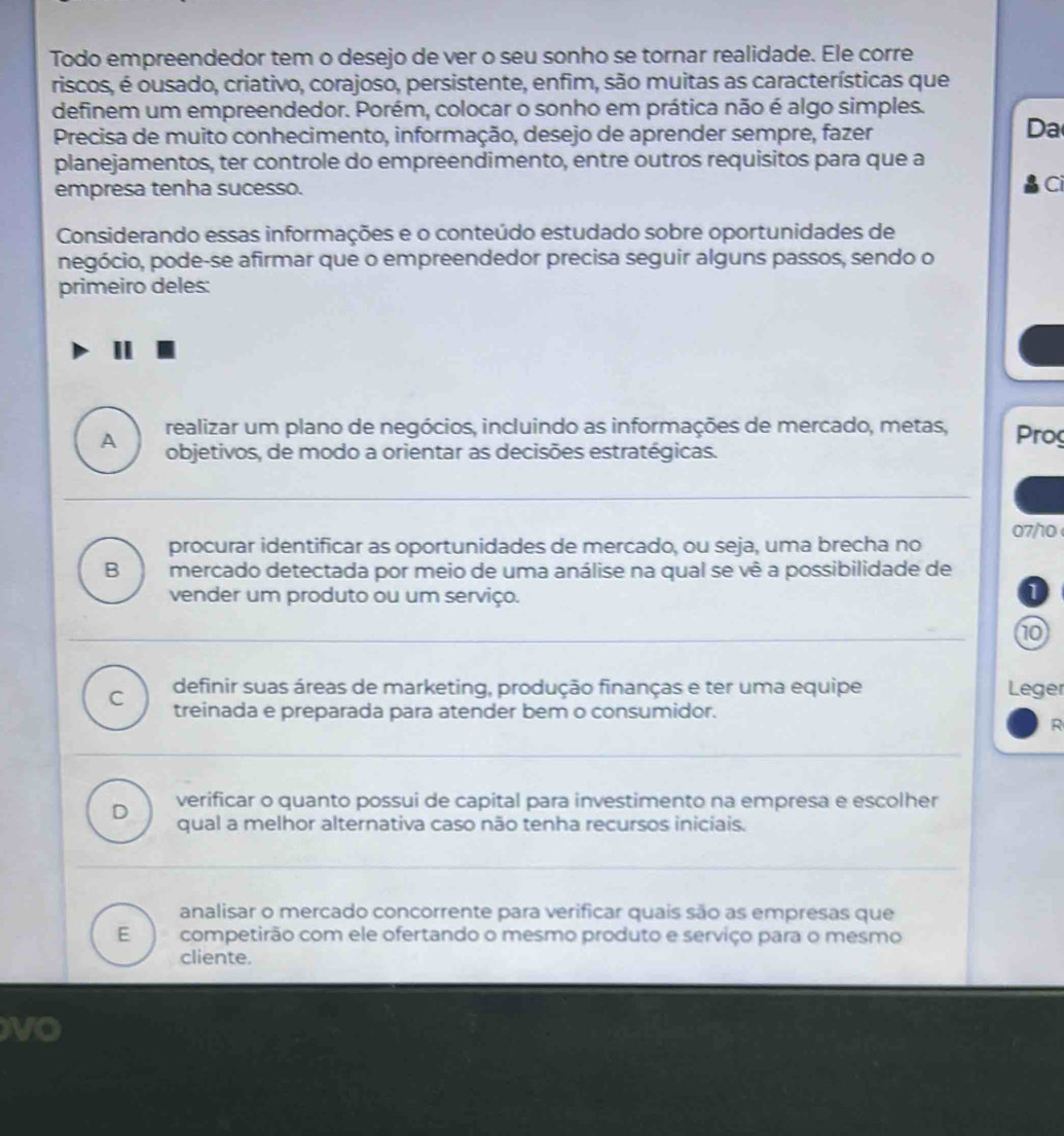 Todo empreendedor tem o desejo de ver o seu sonho se tornar realidade. Ele corre
riscos, é ousado, criativo, corajoso, persistente, enfim, são muitas as características que
definem um empreendedor. Porém, colocar o sonho em prática não é algo simples.
Precisa de muito conhecimento, informação, desejo de aprender sempre, fazer
Da
planejamentos, ter controle do empreendimento, entre outros requisitos para que a
empresa tenha sucesso. Ci
Considerando essas informações e o conteúdo estudado sobre oportunidades de
negócio, pode-se afirmar que o empreendedor precisa seguir alguns passos, sendo o
primeiro deles:
realizar um plano de negócios, incluindo as informações de mercado, metas, Prog
A objetivos, de modo a orientar as decisões estratégicas.
procurar identificar as oportunidades de mercado, ou seja, uma brecha no 07/10
B mercado detectada por meio de uma análise na qual se vê a possibilidade de
vender um produto ou um serviço.
10
C definir suas áreas de marketing, produção finanças e ter uma equipe Leger
treinada e preparada para atender bem o consumidor.
R
D verificar o quanto possui de capital para investimento na empresa e escolher
qual a melhor alternativa caso não tenha recursos iniciais.
analisar o mercado concorrente para verificar quais são as empresas que
E competirão com ele ofertando o mesmo produto e serviço para o mesmo
cliente.
vO