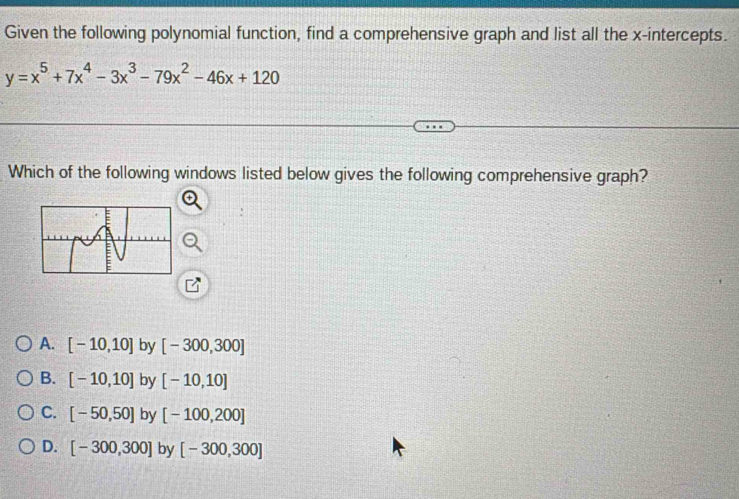 Given the following polynomial function, find a comprehensive graph and list all the x-intercepts.
y=x^5+7x^4-3x^3-79x^2-46x+120
Which of the following windows listed below gives the following comprehensive graph?
A. [-10,10] by [-300,300]
B. [-10,10] by [-10,10]
C. [-50,50] by [-100,200]
D. [-300,300] by [-300,300]