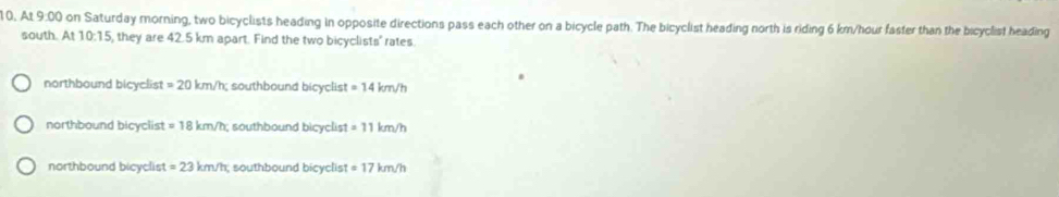 10, At 9:00 on Saturday morning, two bicyclists heading in opposite directions pass each other on a bicycle path. The bicyclist heading north is riding 6 km/hour faster than the bicyclist heading
south. At 10:15, they are 42.5 km apart. Find the two bicyclists' rates
northbound bicyclist =20km/h southbound bicyclist =14km/h
northbound bicyclist =18km/h; southbound bicyclist =11km/h
northbound bicyclist =23km/h southbound bicyclist =17km/h