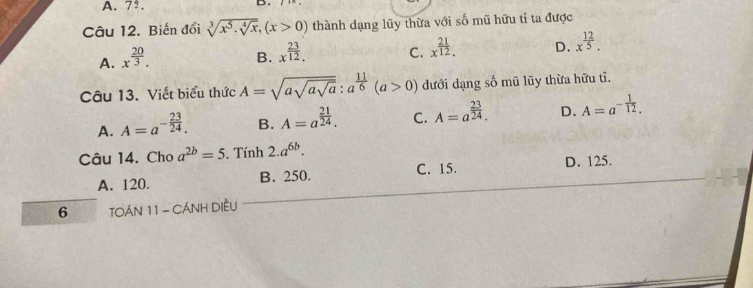 A. 7^(frac 1)2. 
Câu 12. Biến đổi sqrt[3](x^5· sqrt [4]x), (x>0) thành dạng lũy thừa với số mũ hữu tỉ ta được
A. x^(frac 20)3.
B. x^(frac 23)12.
C. x^(frac 21)12.
D. x^(frac 12)5. 
Câu 13. Viết biểu thức A=sqrt(asqrt asqrt a) : a^(frac 11)6(a>0) dưới dạng số mũ lũy thừa hữu tỉ.
A. A=a^(-frac 23)24.
B. A=a^(frac 21)24.
C. A=a^(frac 23)24. D. A=a^(-frac 1)12. 
Câu 14. Cho a^(2b)=5. Tính 2.a^(6b).
A. 120. B. 250. C. 15. D. 125.
6 TOÁN 11 - CÁNH DIềU