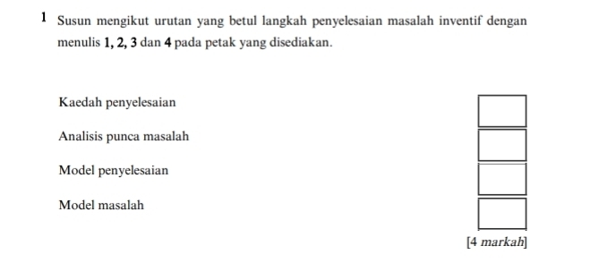 Susun mengikut urutan yang betul langkah penyelesaian masalah inventif dengan 
menulis 1, 2, 3 dan 4 pada petak yang disediakan. 
Kaedah penyelesaian 
Analisis punca masalah 
Model penyelesaian 
Model masalah 
[4 markah]