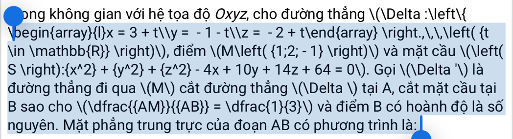 ong không gian với hệ tọa độ Oxyz, cho đường thẳng (Delta :
beginarray  I x=3+t1|y=-1-t1|z=-2+t endarray .,,,( t
∈ mathbb  R  right)), điểm (M(  1;2;-1 )) và mặt cầu (( 
S ):  x^(wedge)2 + y^(wedge)2 + z^(wedge)2 -4x+10y+14z+64=01). Gọi (Delta ') là 
đường thẳng đi qua (M) cắt đường thẳng (Delta ) tại A, cắt mặt cầu tại 
B sao cho (dfrac   AM    AB  = dfrac : 1  3 ,) và điểm B có hoành độ là số 
nguyên. Mặt phẳng trung trực của đoạn AB có phương trình là: