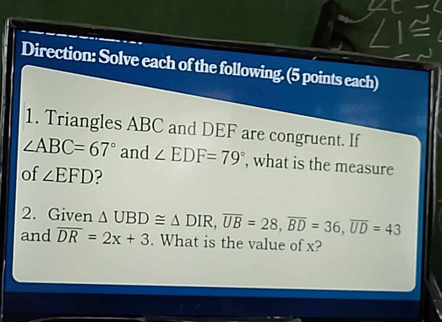 Direction: Solve each of the following. (5 points each) 
1. Triangles ABC and DEF are congruent. If
∠ ABC=67° and ∠ EDF=79° , what is the measure 
of ∠ EFD ? 
2. Given △ UBD≌ △ DIR, overline UB=28, overline BD=36, overline UD=43
and overline DR=2x+3. What is the value of x?