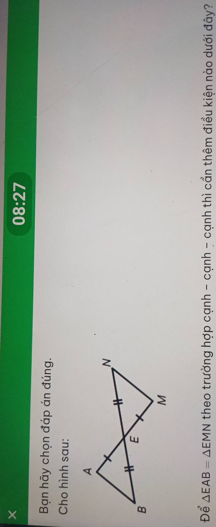 08:27 
Bạn hãy chọn đáp án đúng. 
Cho hình sau: 
Để △ EAB=△ EMN theo trường hợp cạnh - cạnh - cạnh thì cần thêm điều kiện nào dưới đây?