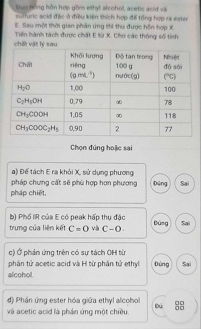 Đun nóng hỗn hợp gồm ethyl alcohol, acetic acid và
sulfuric acid đặc ở điều kiện thích hợp để tổng hợp ra ester
E. Sau một thời gian phản ứng thì thu được hỗn hợp X.
Tiến hành tách được chất E từ X. Cho các thông số tính
chất vật lý sau:
Chọn đúng hoặc sai
a) Để tách E ra khỏi X, sử dụng phương
pháp chưng cất sẽ phù hợp hơn phương Đúng Sai
pháp chiết.
b) Phổ IR của E có peak hấp thụ đặc
trưng của liên kết C=0 và C-O. Đúng Sai
c) Ở phản ứng trên có sự tách OH từ
phân tử acetic acid và H từ phân tử ethyl Đúng Sai
alcohol.
d) Phản ứng ester hóa giữa ethyl alcohol
Đú □□
và acetic acid là phản ứng một chiều.