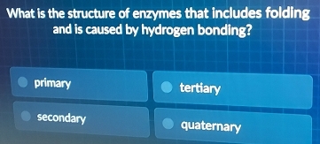 What is the structure of enzymes that includes folding
and is caused by hydrogen bonding?
primary tertiary
secondary quaternary