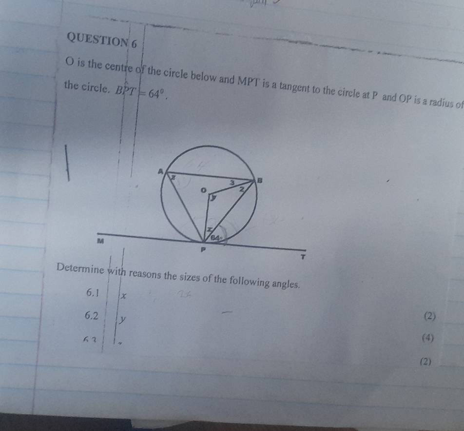 is the centre of the circle below and MPT is a tangent to the circle at P and OP is a radius of
the circle. BPT=64°.
Determine with reasons the sizes of the following angles.
6.1 x
6.2 y
(2)
63 (4)
(2)