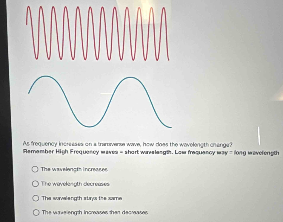 As frequency increases on a transverse wave, how does the wavelength change?
Remember High Frequency waves = short wavelength. Low frequency way long wavelength
=
The wavelength increases
The wavelength decreases
The wavelength stays the same
The wavelength increases then decreases