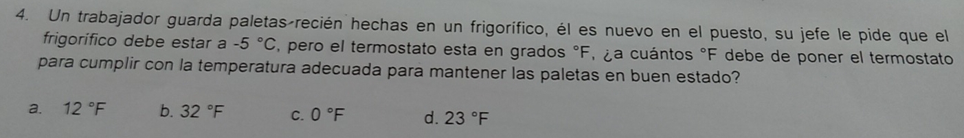 Un trabajador guarda paletas recién hechas en un frigorífico, él es nuevo en el puesto, su jefe le pide que el
frigorífico debe estar a -5°C , pero el termostato esta en grados °F, ¿a cuántos °F debe de poner el termostato
para cumplir con la temperatura adecuada para mantener las paletas en buen estado?
a. 12°F b. 32°F C. 0°F d. 23°F