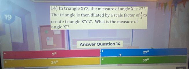 In triangle XYZ, the measure of angle X is 27°. 
19
The triangle is then dilated by a scale factor of  1/3  to
create triangle X'Y'Z'. What is the measure of
angle X'?
Answer Question 14
▲
9^0
27°
24°
30°