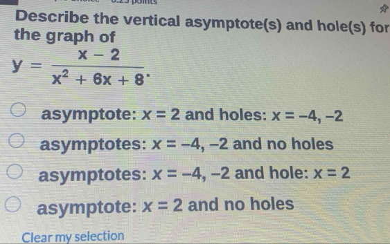 Describe the vertical asymptote(s) and hole(s) for
the graph of
y= (x-2)/x^2+6x+8 .
asymptote: x=2 and holes: x=-4, -2
asymptotes: x=-4, -2 and no holes
asymptotes: x=-4,-2 and hole: x=2
asymptote: x=2 and no holes
Clear my selection