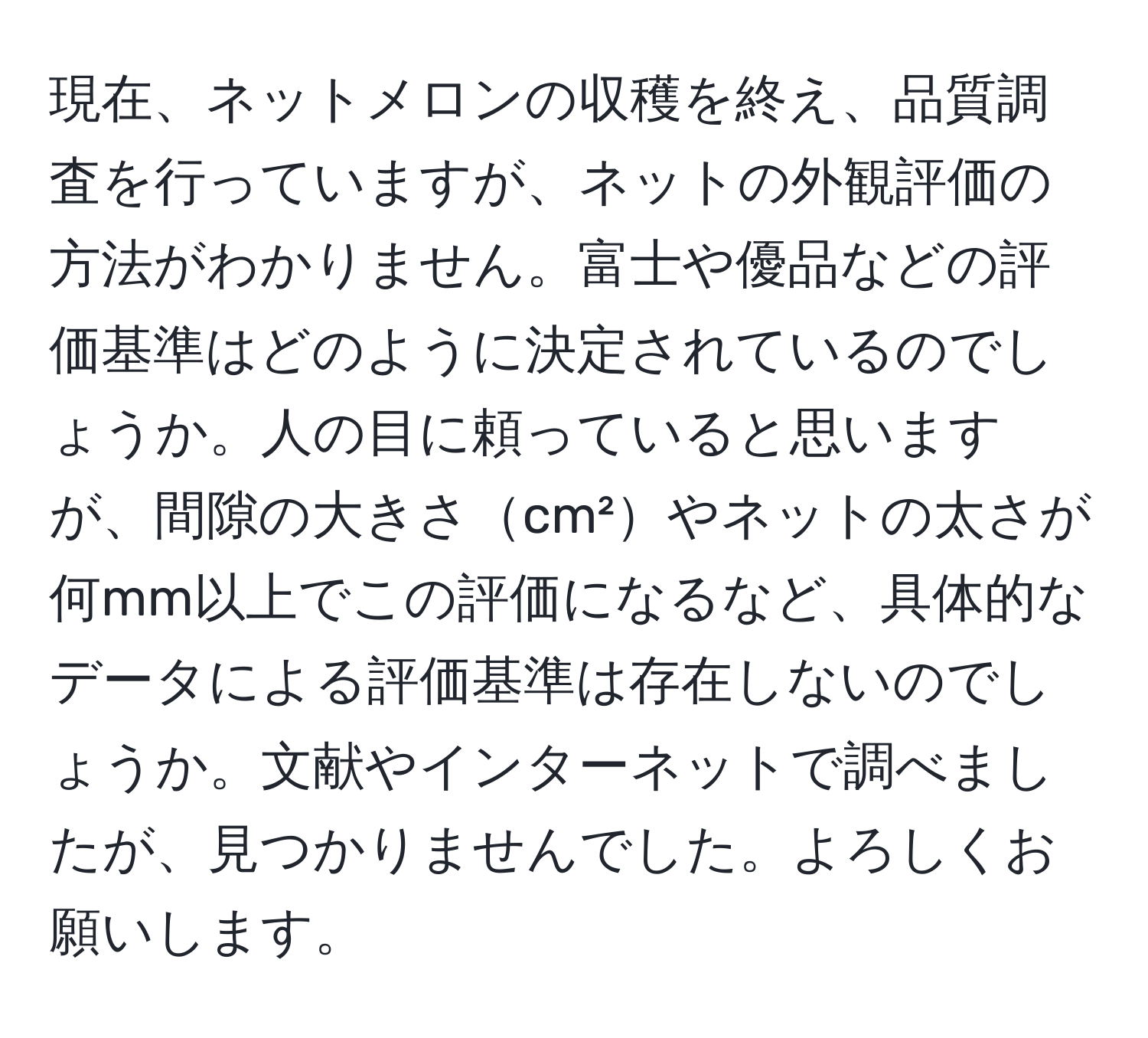 現在、ネットメロンの収穫を終え、品質調査を行っていますが、ネットの外観評価の方法がわかりません。富士や優品などの評価基準はどのように決定されているのでしょうか。人の目に頼っていると思いますが、間隙の大きさcm²やネットの太さが何mm以上でこの評価になるなど、具体的なデータによる評価基準は存在しないのでしょうか。文献やインターネットで調べましたが、見つかりませんでした。よろしくお願いします。