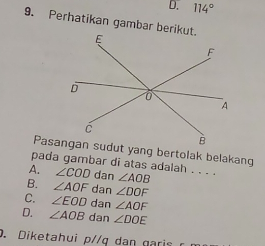 D. 114°
9. Perhatikan gambar berikut.
pada gambar di atas adalah . . . .
A. ∠ COD dan ∠ AOB
B. ∠ AOF dan ∠ DOF
C. ∠ EOD dan ∠ AOF
D. ∠ AOB dan ∠ DOE. Diketahui p//q dan garis