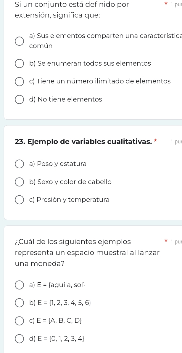 Si un conjunto está definido por 1 pur
extensión, significa que:
a) Sus elementos comparten una característica
común
b) Se enumeran todos sus elementos
c) Tiene un número ilimitado de elementos
d) No tiene elementos
23. Ejemplo de variables cualitativas. * 1 pur
a) Peso y estatura
b) Sexo y color de cabello
c) Presión y temperatura
¿Cuál de los siguientes ejemplos 1 pur
representa un espacio muestral al lanzar
una moneda?
a) E= aguila, sol
b) E= 1,2,3,4,5,6
c) E= A,B,C,D
d) E= 0,1,2,3,4