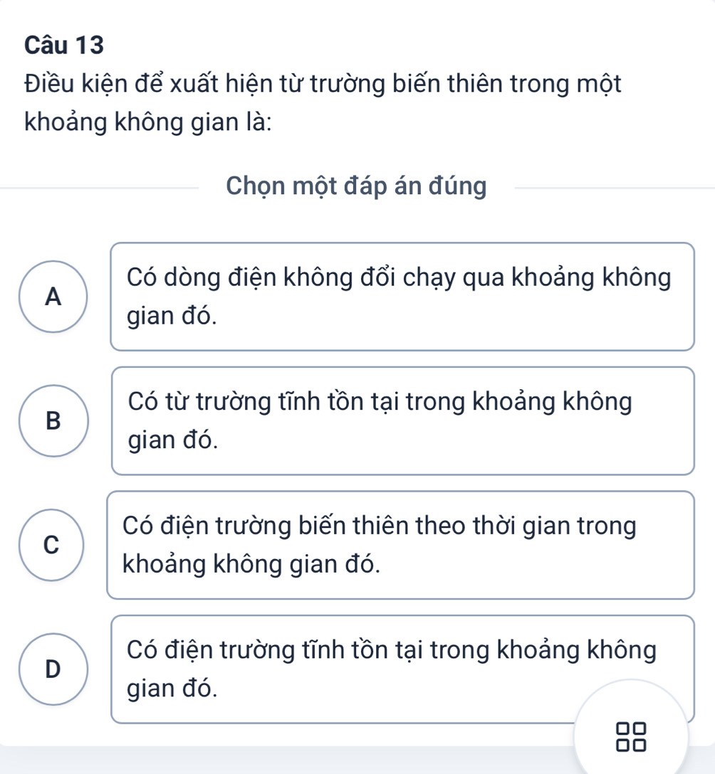 Điều kiện để xuất hiện từ trường biến thiên trong một
khoảng không gian là:
Chọn một đáp án đúng
Có dòng điện không đổi chạy qua khoảng không
A
gian đó.
Có từ trường tĩnh tồn tại trong khoảng không
B
gian đó.
Có điện trường biến thiên theo thời gian trong
C
khoảng không gian đó.
Có điện trường tĩnh tồn tại trong khoảng không
D
gian đó.