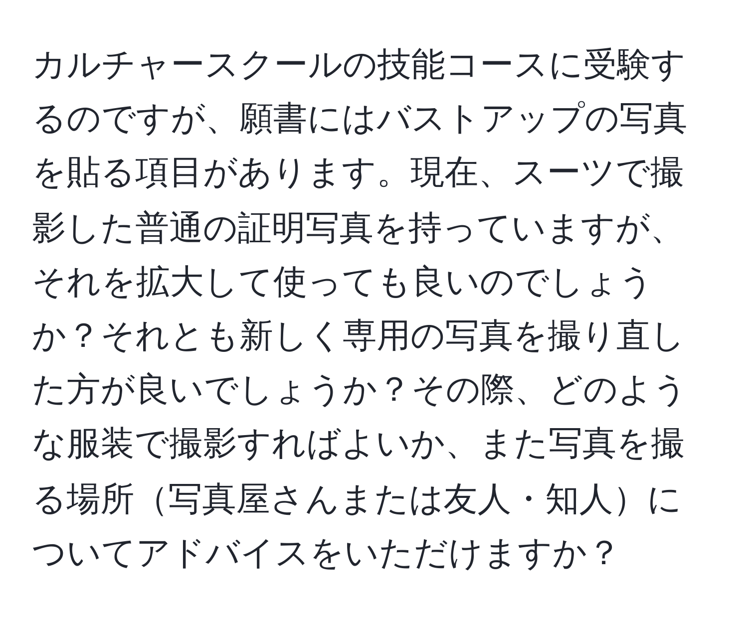 カルチャースクールの技能コースに受験するのですが、願書にはバストアップの写真を貼る項目があります。現在、スーツで撮影した普通の証明写真を持っていますが、それを拡大して使っても良いのでしょうか？それとも新しく専用の写真を撮り直した方が良いでしょうか？その際、どのような服装で撮影すればよいか、また写真を撮る場所写真屋さんまたは友人・知人についてアドバイスをいただけますか？