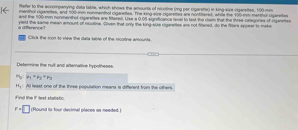 Refer to the accompanying data table, which shows the amounts of nicotine (mg per cigarette) in king-size cigarettes, 100-mm
menthol cigarettes, and 100-mm nonmenthol cigarettes. The king-size cigarettes are nonfiltered, while the 100-mm menthol cigarettes 
and the 100-mm nonmenthol cigarettes are filtered. Use a 0.05 significance level to test the claim that the three categories of cigarettes 
yield the same mean amount of nicotine. Given that only the king-size cigarettes are not filtered, do the filters appear to make 
a difference? 
= Click the icon to view the data table of the nicotine amounts. 
Determine the null and alternative hypotheses.
H_0:mu _1=mu _2=mu _3
H_1 : At least one of the three population means is different from the others. 
Find the F test statistic.
F=□ (Round to four decimal places as needed.)