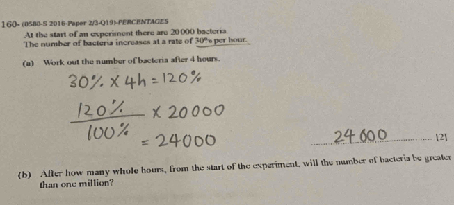 160- (0580-S 2016-Paper 2/3-Q19)-PERCENTAGES 
At the start of an experiment there are 20000 bacteria. 
The number of bacteria increases at a rate of 30% per hour. 
(a) Work out the number of bacteria after 4 hours. 
_[2] 
(b) After how many whole hours, from the start of the experiment, will the number of bacteria be greater 
than one million?