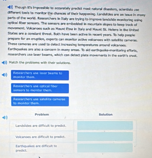 Though it's impossible to accurately predict most natural disasters, scientists use
different tools to monitor the chances of their happening. Landslides are an issue in many
parts of the world. Researchers in Italy are trying to improve landsiide monitoring using
optical fiber sensors. The sensors are embedded in mountain slopes to keep track of
movement. Volcanoes such as Mount Etna in Italy and Mount St. Helens in the United
States are a constant threat. Both have been active in recent years. To help people
prepare for an eruption, experts can monitor active volcanoes with satellite cameras.
These cameras are used to detect increasing temperatures around volcanoes.
Earthquakes are also a concern in many areas. To aid earthquake-monitoring efforts,
researchers use laser beams, which can detect plate movements in the earth's crust.
1 Match the problems with their solutions.
Researchers use laser beams to
0 mon tor them.
Researchers use optical fiber
sensors to monitor them.
Researchers use satellite cameras
to monitor them.
Problem Solution
D
Landslides are difficult to predict.
Volcanoes are difficult to predict.
Earthquakes are difficult to
predict.