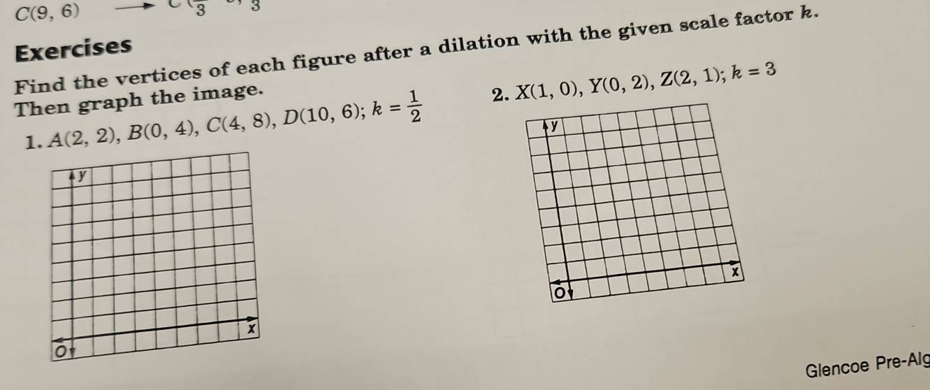 C(9,6)
x_3
Exercises 
Find the vertices of each figure after a dilation with the given scale factor k. 
Then graph the image. 
1. A(2,2), B(0,4), C(4,8), D(10,6); k= 1/2  2. X(1,0), Y(0,2), Z(2,1); k=3
Glencoe Pre-Alg